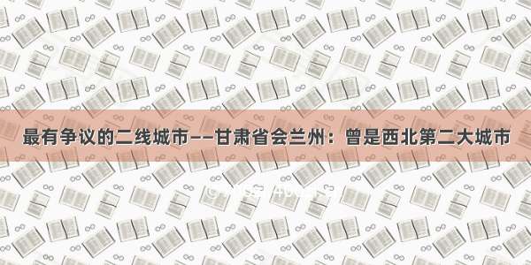 最有争议的二线城市——甘肃省会兰州：曾是西北第二大城市