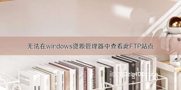 无法在windows资源管理器中查看此FTP站点