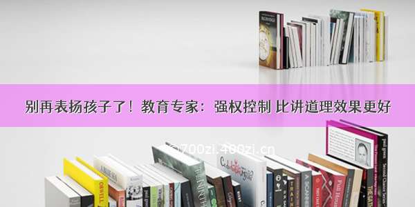 别再表扬孩子了！教育专家：强权控制 比讲道理效果更好