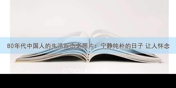 80年代中国人的生活百态老照片：宁静纯朴的日子 让人怀念