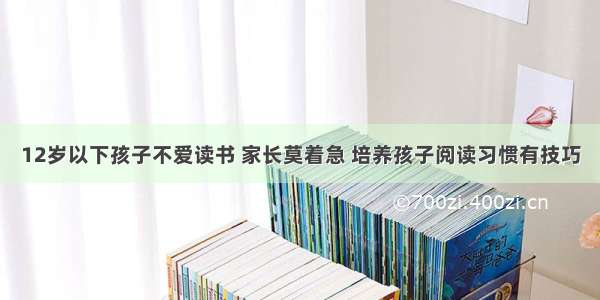 12岁以下孩子不爱读书 家长莫着急 培养孩子阅读习惯有技巧