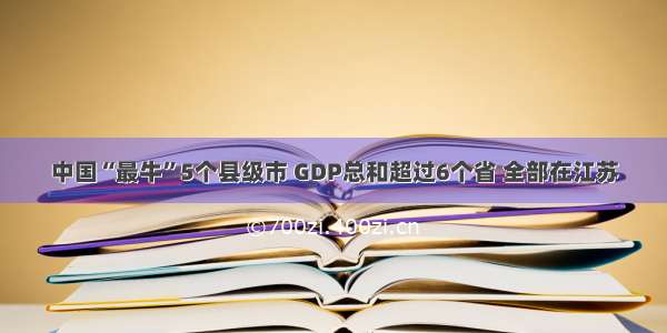 中国“最牛”5个县级市 GDP总和超过6个省 全部在江苏
