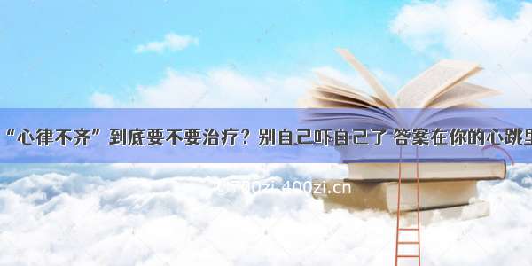 “心律不齐”到底要不要治疗？别自己吓自己了 答案在你的心跳里