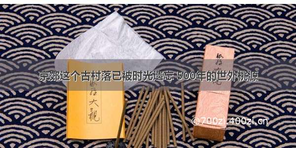 京郊这个古村落已被时光遗忘 500年的世外桃源