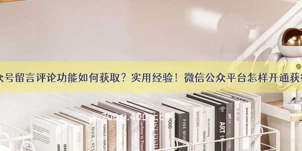 关于微信公众号留言评论功能如何获取？实用经验！微信公众平台怎样开通获得留言评论管