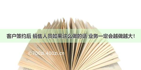 客户签约后 销售人员如果这么做的话 业务一定会越做越大！