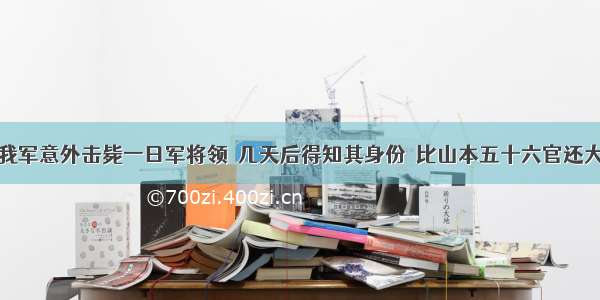 我军意外击毙一日军将领  几天后得知其身份  比山本五十六官还大