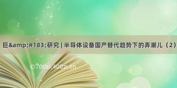 巨&#183;研究 | 半导体设备国产替代趋势下的弄潮儿（2）