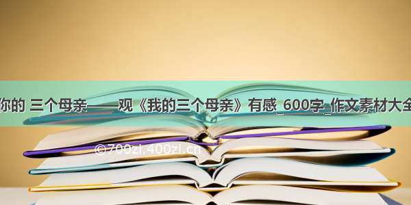 你的 三个母亲——观《我的三个母亲》有感_600字_作文素材大全