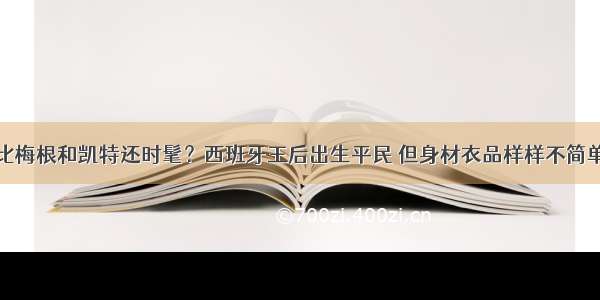 比梅根和凯特还时髦？西班牙王后出生平民 但身材衣品样样不简单