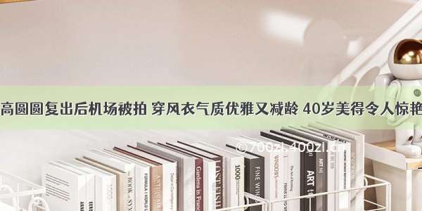 高圆圆复出后机场被拍 穿风衣气质优雅又减龄 40岁美得令人惊艳