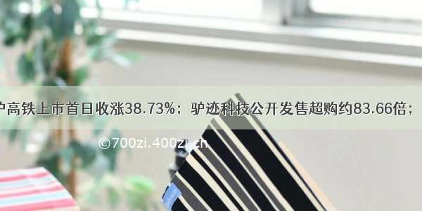 IPO日报：京沪高铁上市首日收涨38.73%；驴迹科技公开发售超购约83.66倍；嘀嗒出行回应