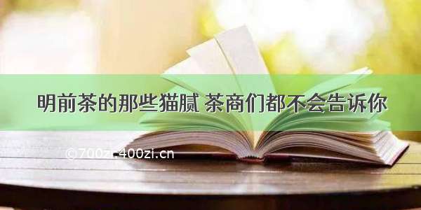 明前茶的那些猫腻 茶商们都不会告诉你