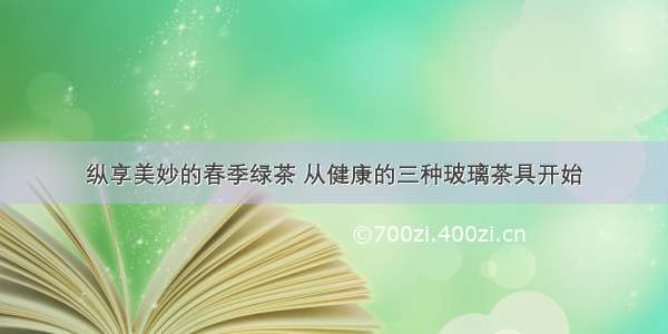 纵享美妙的春季绿茶 从健康的三种玻璃茶具开始