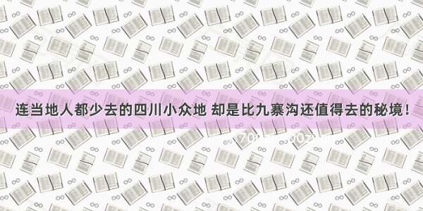 连当地人都少去的四川小众地 却是比九寨沟还值得去的秘境！