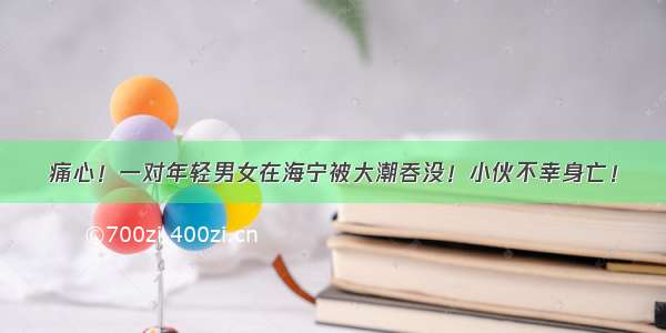 痛心！一对年轻男女在海宁被大潮吞没！小伙不幸身亡！