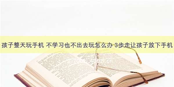 孩子整天玩手机 不学习也不出去玩怎么办 3步走让孩子放下手机