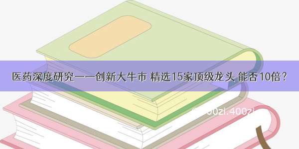 医药深度研究——创新大牛市 精选15家顶级龙头 能否10倍？