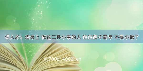 识人术：酒桌上 做这二件小事的人 往往很不简单 不要小瞧了