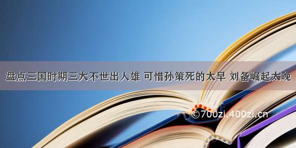 盘点三国时期三大不世出人雄 可惜孙策死的太早 刘备崛起太晚