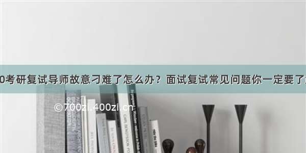 20考研复试导师故意刁难了怎么办？面试复试常见问题你一定要了解