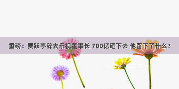 重磅：贾跃亭辞去乐视董事长 700亿砸下去 他留下了什么？