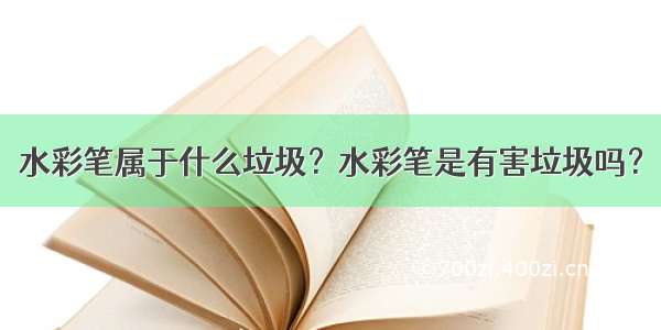 水彩笔属于什么垃圾？水彩笔是有害垃圾吗？