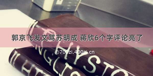 郭京飞发文骂苏明成 蒋欣6个字评论亮了