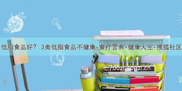 低脂食品好？ 3类低脂食品不健康-食疗营养-健康人生-搜狐社区