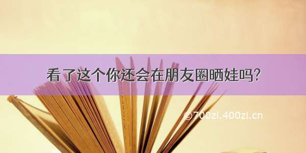 看了这个你还会在朋友圈晒娃吗?