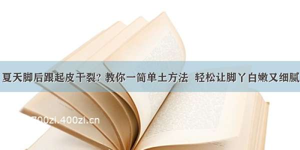 夏天脚后跟起皮干裂? 教你一简单土方法  轻松让脚丫白嫩又细腻