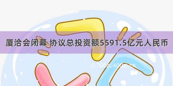 厦洽会闭幕 协议总投资额5591.5亿元人民币