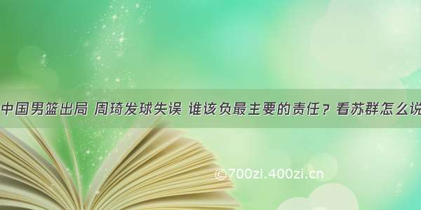 中国男篮出局 周琦发球失误 谁该负最主要的责任？看苏群怎么说