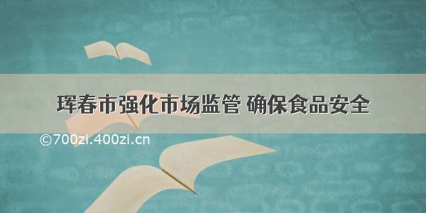 珲春市强化市场监管 确保食品安全