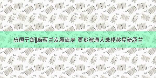 出国干货||新西兰发展稳定 更多澳洲人选择移民新西兰