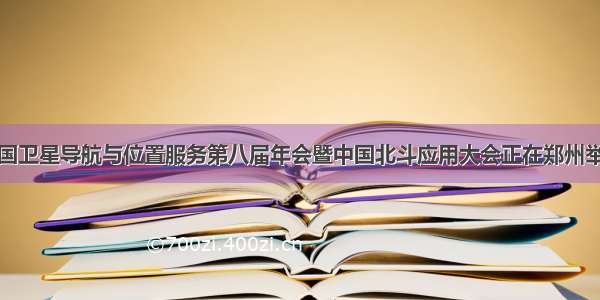 中国卫星导航与位置服务第八届年会暨中国北斗应用大会正在郑州举行