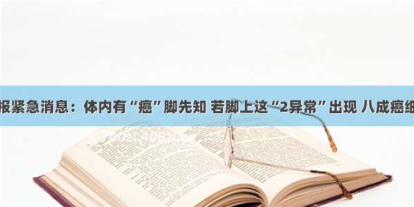 卫生部通报紧急消息：体内有“癌”脚先知 若脚上这“2异常”出现 八成癌细胞已入侵