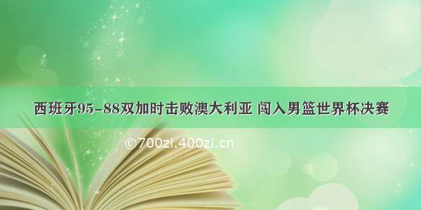 西班牙95-88双加时击败澳大利亚 闯入男篮世界杯决赛