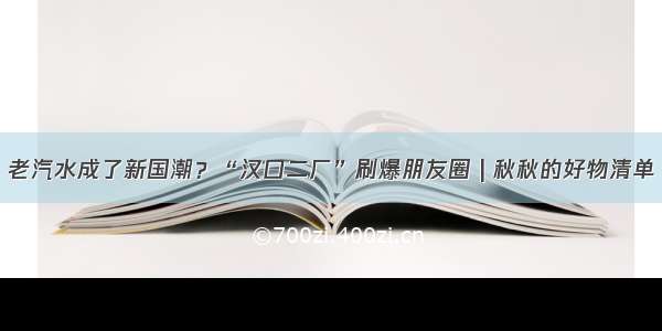 老汽水成了新国潮？“汉口二厂”刷爆朋友圈 | 秋秋的好物清单