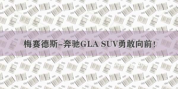 梅赛德斯-奔驰GLA SUV勇敢向前！