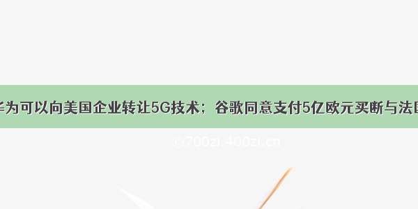 任正非表示华为可以向美国企业转让5G技术；谷歌同意支付5亿欧元买断与法国纠纷；京东