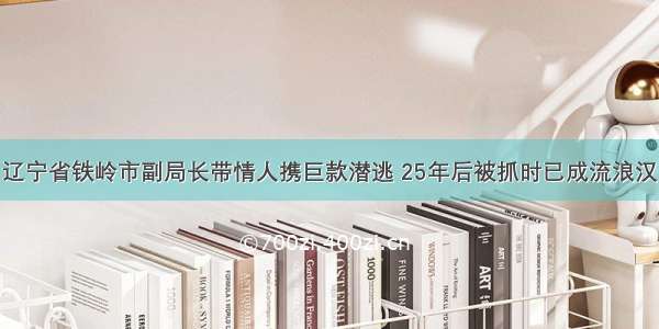 辽宁省铁岭市副局长带情人携巨款潜逃 25年后被抓时已成流浪汉