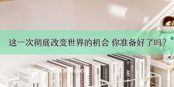 这一次彻底改变世界的机会 你准备好了吗？