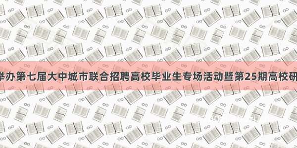 【邀请函】举办第七届大中城市联合招聘高校毕业生专场活动暨第25期高校研究生科研实践