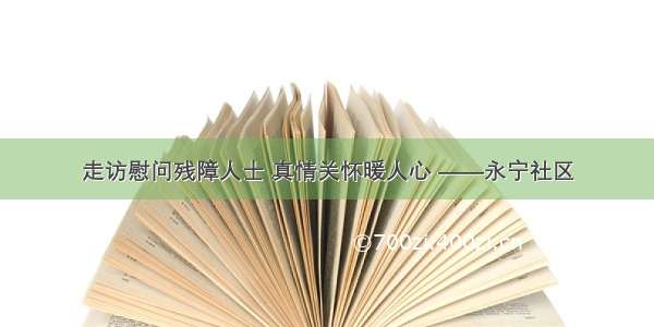 走访慰问残障人士 真情关怀暖人心 ——永宁社区