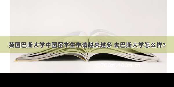 英国巴斯大学中国留学生申请越来越多 去巴斯大学怎么样？