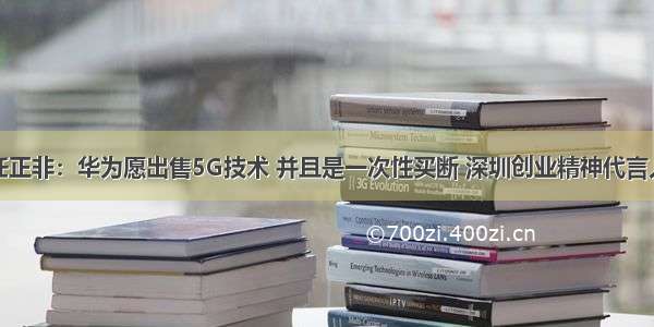 任正非：华为愿出售5G技术 并且是一次性买断 深圳创业精神代言人