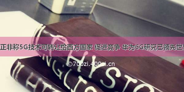 任正非称5G技术可转让给西方国家 促进竞争 华为6G研究已领先世界！