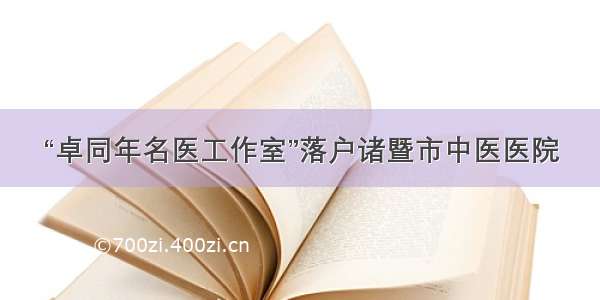 “卓同年名医工作室”落户诸暨市中医医院