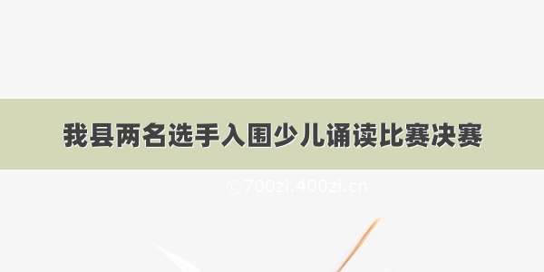 我县两名选手入围少儿诵读比赛决赛